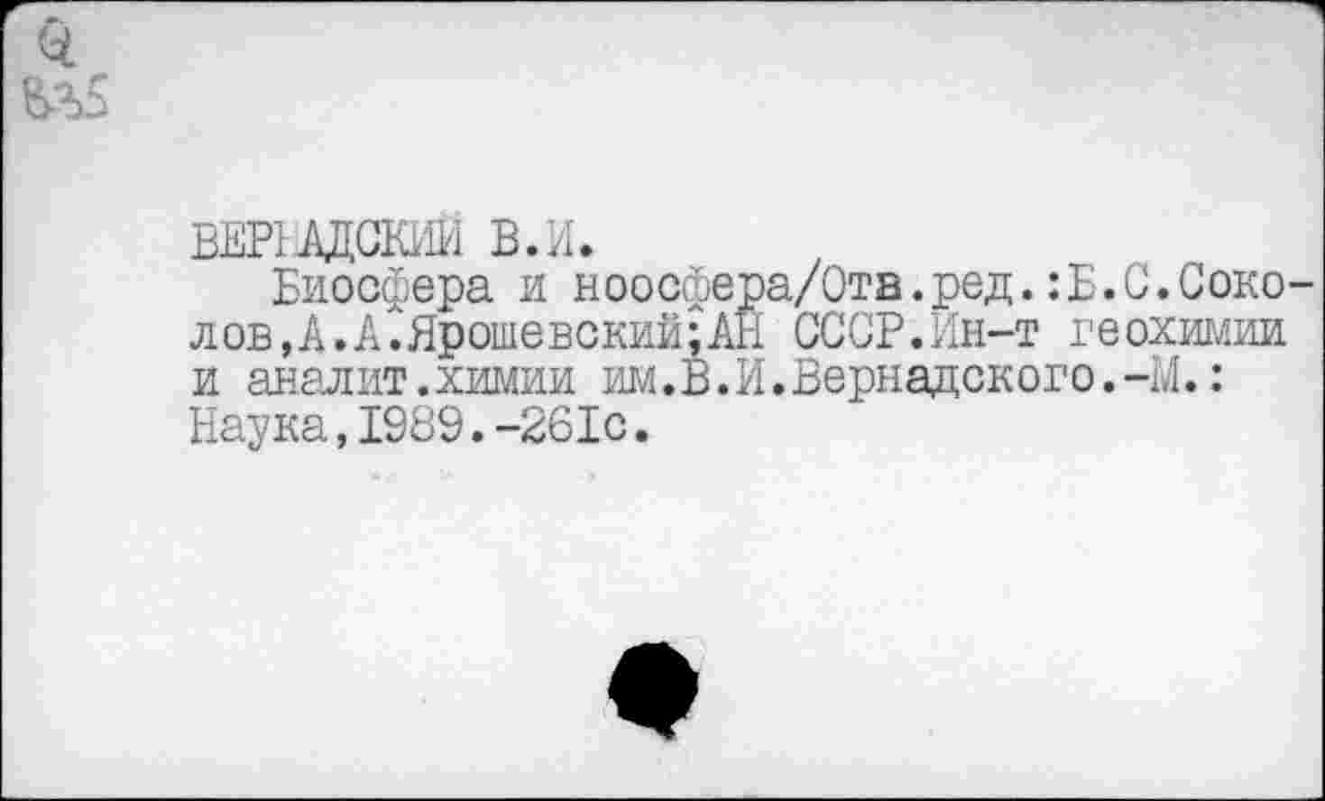 ﻿0.
ВЕРНАДСКИЙ В.И.
Биосфера и ноосфера/Ота.ред.:Б.С.Соколов,А.АСЯрошевский;АН СССР.Ин-т геохимии и аналит.химии им.В.И.Вернадского.-М.: Наука,1989.-261с.